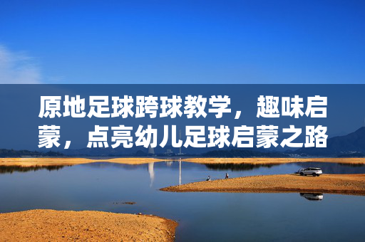 原地足球跨球教学，趣味启蒙，点亮幼儿足球启蒙之路，原地足球跨球教学，趣味启蒙，点亮幼儿足球启蒙之路