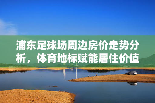 浦东足球场周边房价走势分析，体育地标赋能居住价值，市场动态如何演绎？