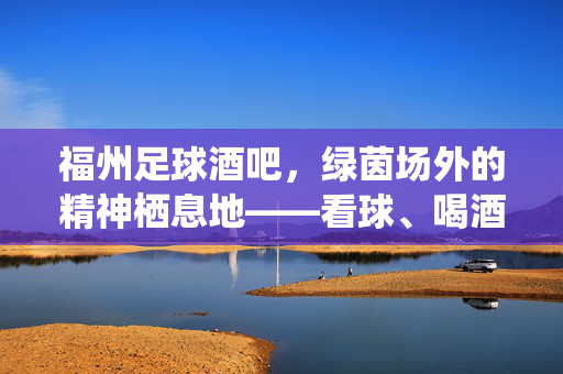 福州足球酒吧，绿茵场外的精神栖息地——看球、喝酒、共鸣的热爱场域