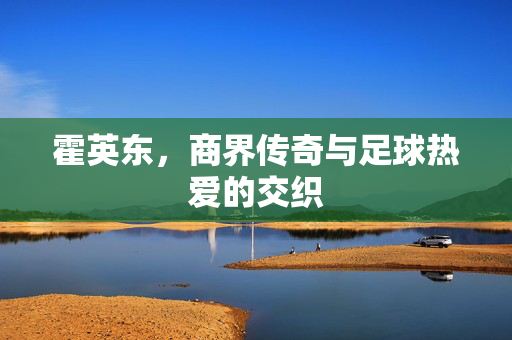 霍英东，商界传奇与足球热爱的交织