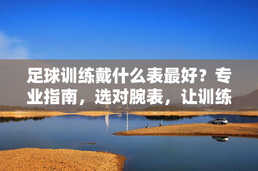 足球训练戴什么表最好？专业指南，选对腕表，让训练数据化、高效化