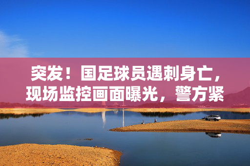 突发！国足球员遇刺身亡，现场监控画面曝光，警方紧急介入调查