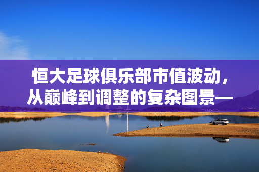 恒大足球俱乐部市值波动，从巅峰到调整的复杂图景——解析其背后财务与市场逻辑