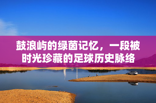 鼓浪屿的绿茵记忆，一段被时光珍藏的足球历史脉络