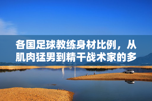 各国足球教练身材比例，从肌肉猛男到精干战术家的多样形态——足球文化下的体型密码