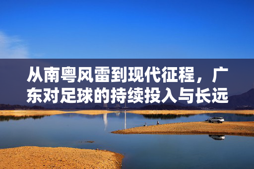 从南粤风雷到现代征程，广东对足球的持续投入与长远布局——解读广东对现代足球的积极态度