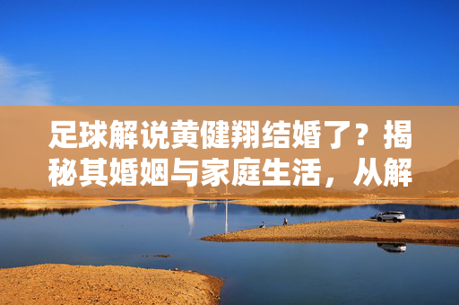 足球解说黄健翔结婚了？揭秘其婚姻与家庭生活，从解说台到家庭生活的温暖篇章