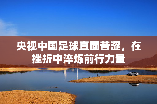 央视中国足球直面苦涩，在挫折中淬炼前行力量