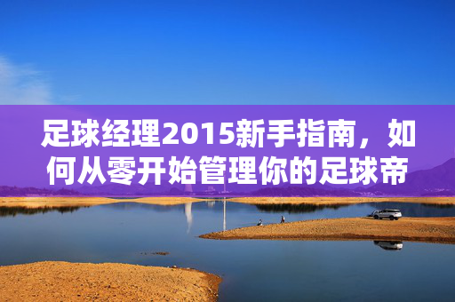 足球经理2015新手指南，如何从零开始管理你的足球帝国