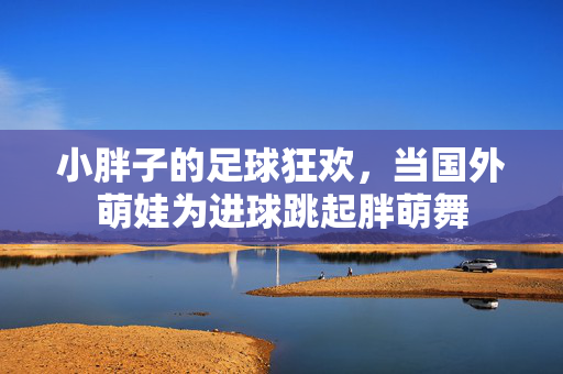小胖子的足球狂欢，当国外萌娃为进球跳起胖萌舞