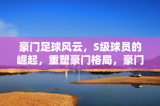 豪门足球风云，S级球员的崛起，重塑豪门格局，豪门足球风云，S级球员崛起，重塑豪门格局