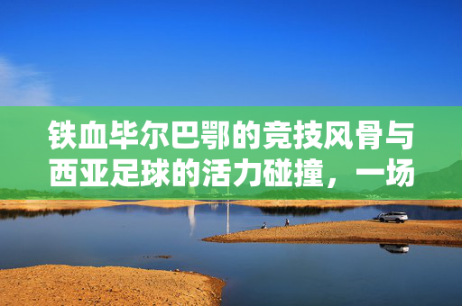 铁血毕尔巴鄂的竞技风骨与西亚足球的活力碰撞，一场足球文化的深度对话