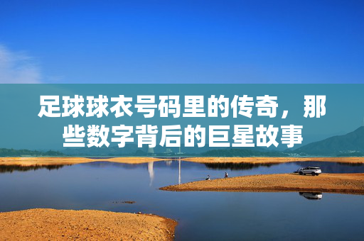 足球球衣号码里的传奇，那些数字背后的巨星故事