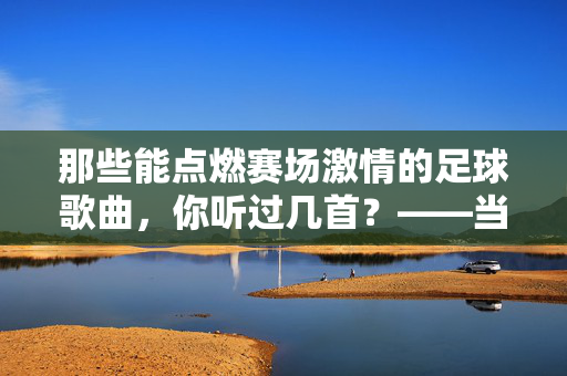 那些能点燃赛场激情的足球歌曲，你听过几首？——当旋律遇上足球，为何能引爆全民狂欢？那些能点燃赛场激情的足球歌曲，你听过几首？——当旋律遇上足球，为何能引爆全民狂欢？
