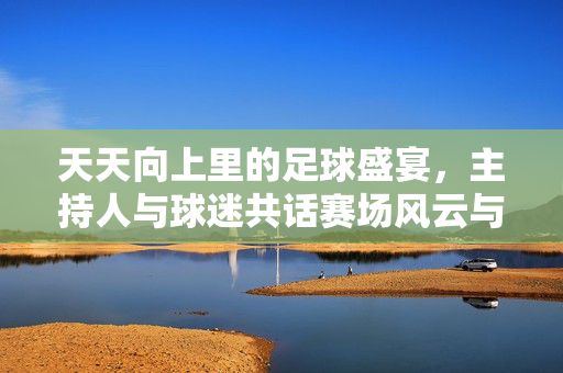 天天向上里的足球盛宴，主持人与球迷共话赛场风云与热血情怀，天天向上足球盛宴，主持人与球迷共话赛场风云与热血情怀