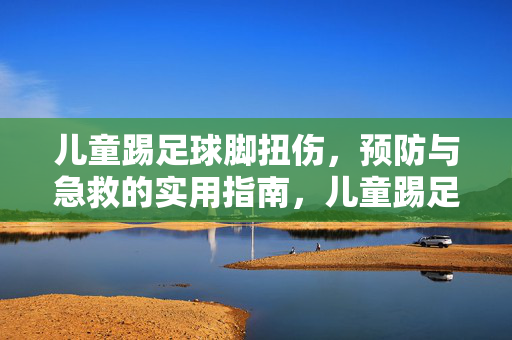 儿童踢足球脚扭伤，预防与急救的实用指南，儿童踢足球脚扭伤，预防与急救实用指南