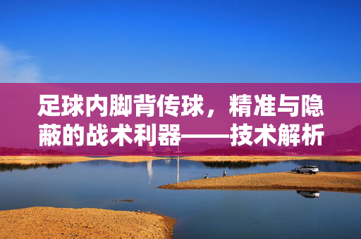 足球内脚背传球，精准与隐蔽的战术利器——技术解析与实战应用指南