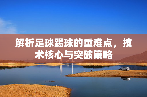 解析足球踢球的重难点，技术核心与突破策略