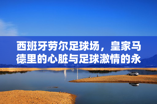 西班牙劳尔足球场，皇家马德里的心脏与足球激情的永恒见证