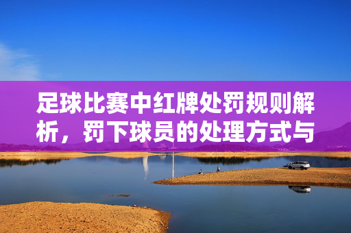 足球比赛中红牌处罚规则解析，罚下球员的处理方式与影响，足球比赛中红牌处罚规则解析，罚下球员的处理方式与影响