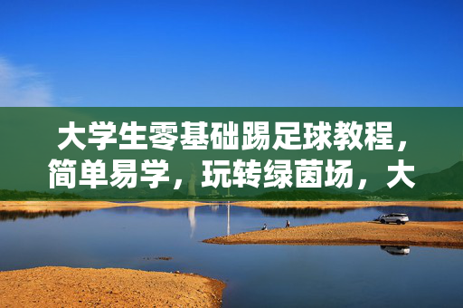 大学生零基础踢足球教程，简单易学，玩转绿茵场，大学生零基础踢足球教程，简单易学，玩转绿茵场