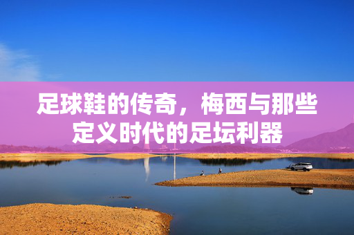 足球鞋的传奇，梅西与那些定义时代的足坛利器