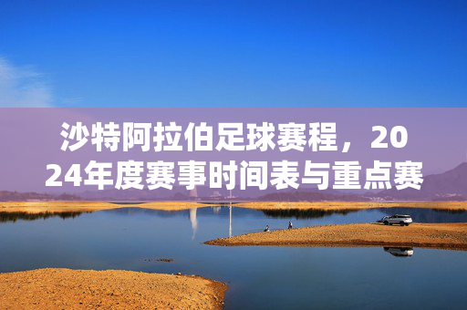 沙特阿拉伯足球赛程，2024年度赛事时间表与重点赛事解析，2024沙特阿拉伯足球赛程，赛事时间表与重点赛事解析