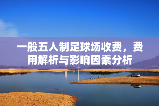 一般五人制足球场收费，费用解析与影响因素分析