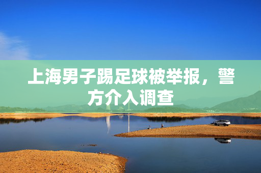 上海男子踢足球被举报，警方介入调查