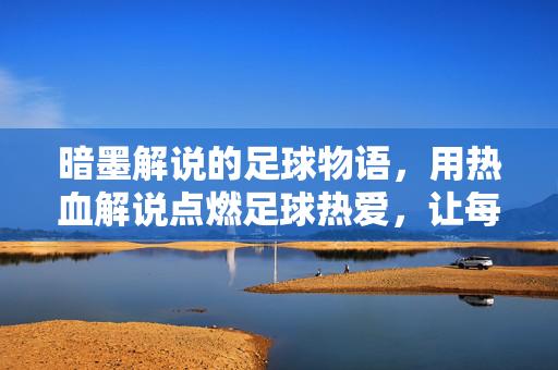 暗墨解说的足球物语，用热血解说点燃足球热爱，让每一粒进球都充满故事感