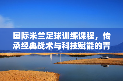 国际米兰足球训练课程，传承经典战术与科技赋能的青训与职业球员成长路径——解码蓝鹰俱乐部的足球教育体系，国际米兰足球训练课程，传承经典战术与科技赋能的青训与职业球员成长路径——解码蓝鹰俱乐部的足球教育体系