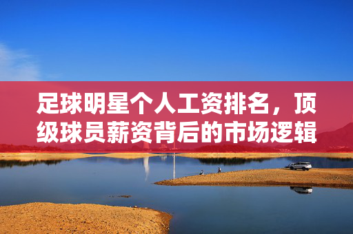 足球明星个人工资排名，顶级球员薪资背后的市场逻辑与竞争格局