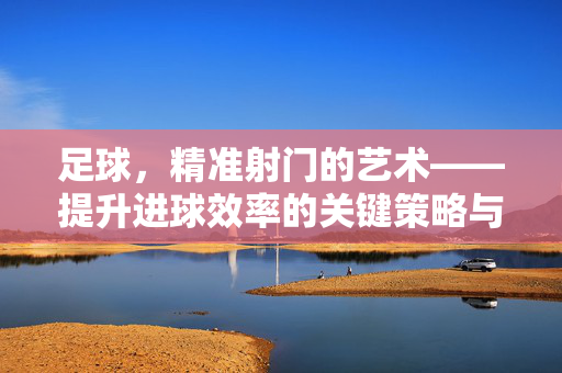 足球，精准射门的艺术——提升进球效率的关键策略与实践，足球，精准射门的艺术——提升进球效率的关键策略与实践