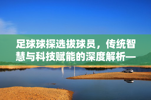 足球球探选拔球员，传统智慧与科技赋能的深度解析——从慧眼识珠到数据驱动的人才发掘，足球球探选拔球员，传统智慧与科技赋能的深度解析——从慧眼识珠到数据驱动的人才发掘
