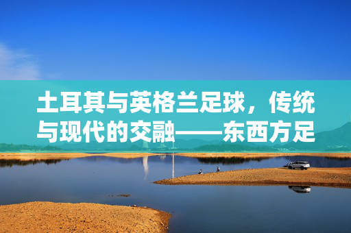 土耳其与英格兰足球，传统与现代的交融——东西方足球文化的独特印记