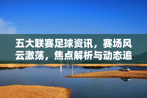 五大联赛足球资讯，赛场风云激荡，焦点解析与动态追踪，洞见顶级足球的精彩与变局