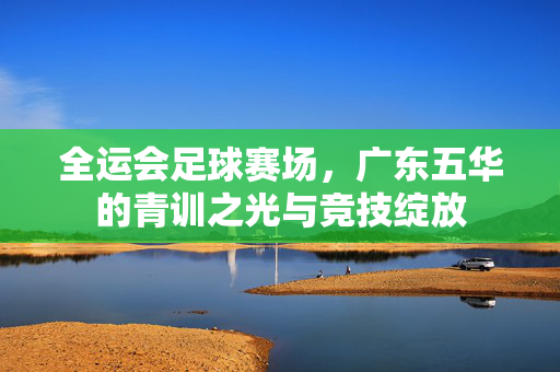 全运会足球赛场，广东五华的青训之光与竞技绽放