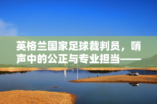英格兰国家足球裁判员，哨声中的公正与专业担当——解析其职业内涵与时代价值