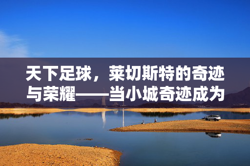 天下足球，莱切斯特的奇迹与荣耀——当小城奇迹成为足球世界的注脚