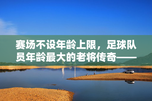 赛场不设年龄上限，足球队员年龄最大的老将传奇——记40岁仍驰骋绿茵的传奇队长