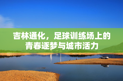 吉林通化，足球训练场上的青春逐梦与城市活力