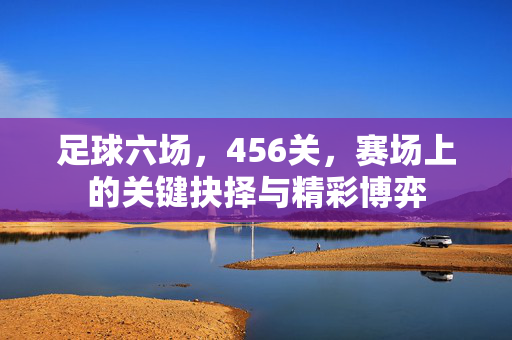 足球六场，456关，赛场上的关键抉择与精彩博弈