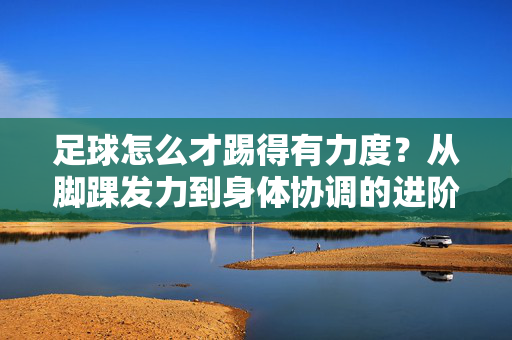 足球怎么才踢得有力度？从脚踝发力到身体协调的进阶技巧