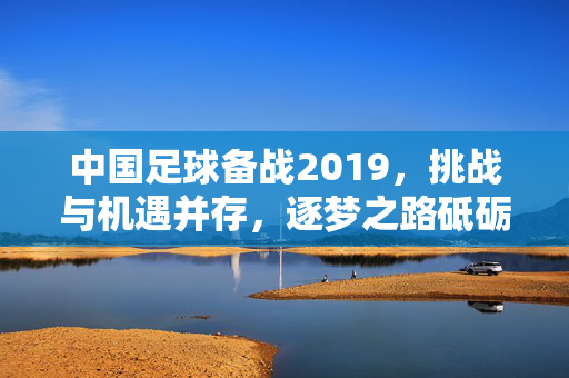 中国足球备战2019，挑战与机遇并存，逐梦之路砥砺前行