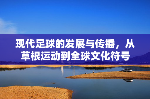 现代足球的发展与传播，从草根运动到全球文化符号