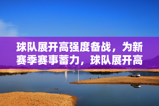球队展开高强度备战，为新赛季赛事蓄力，球队展开高强度备战，为新赛季赛事蓄力