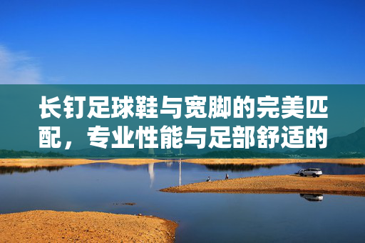 长钉足球鞋与宽脚的完美匹配，专业性能与足部舒适的全解析
