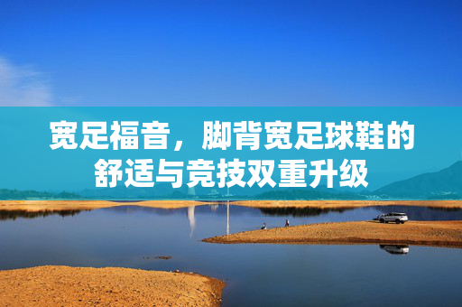 宽足福音，脚背宽足球鞋的舒适与竞技双重升级