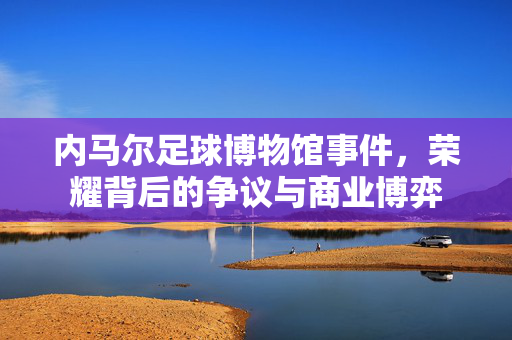 内马尔足球博物馆事件,荣耀背后的争议与商业博弈
