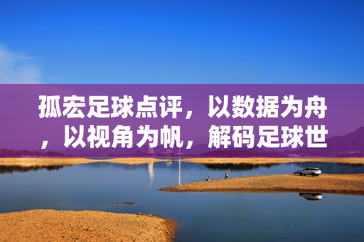 孤宏足球点评，以数据为舟，以视角为帆，解码足球世界的深度与温度